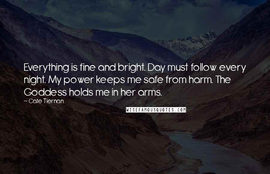 Cate Tiernan Quotes: Everything is fine and bright. Day must follow every night. My power keeps me safe from harm. The Goddess holds me in her arms.