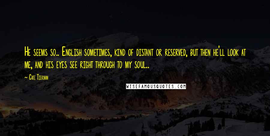 Cate Tiernan Quotes: He seems so.. English sometimes, kind of distant or reserved, but then he'll look at me, and his eyes see right through to my soul..