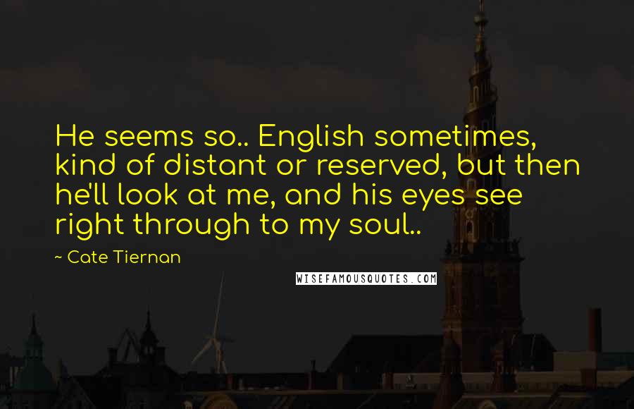 Cate Tiernan Quotes: He seems so.. English sometimes, kind of distant or reserved, but then he'll look at me, and his eyes see right through to my soul..
