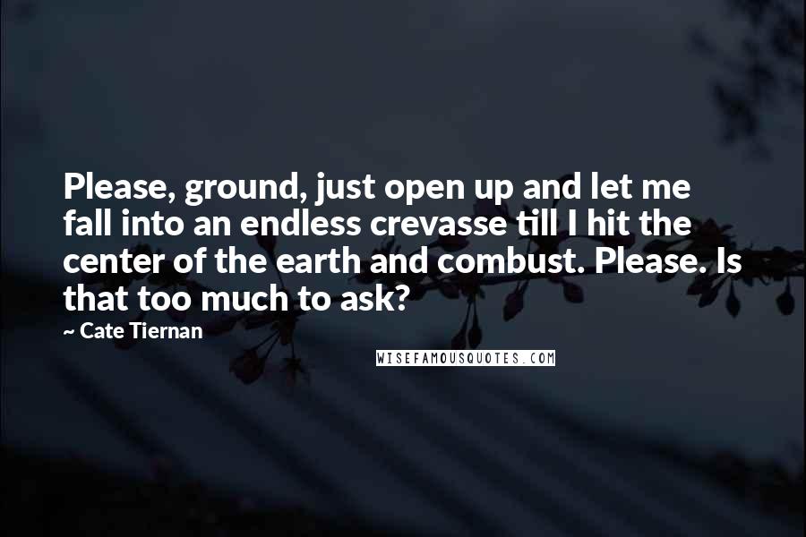 Cate Tiernan Quotes: Please, ground, just open up and let me fall into an endless crevasse till I hit the center of the earth and combust. Please. Is that too much to ask?