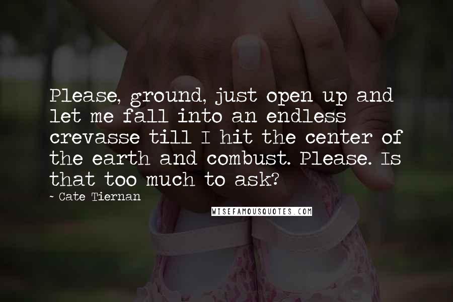 Cate Tiernan Quotes: Please, ground, just open up and let me fall into an endless crevasse till I hit the center of the earth and combust. Please. Is that too much to ask?