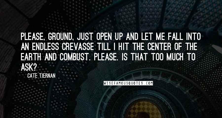Cate Tiernan Quotes: Please, ground, just open up and let me fall into an endless crevasse till I hit the center of the earth and combust. Please. Is that too much to ask?