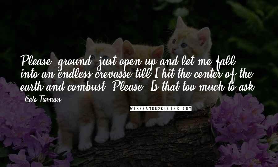 Cate Tiernan Quotes: Please, ground, just open up and let me fall into an endless crevasse till I hit the center of the earth and combust. Please. Is that too much to ask?