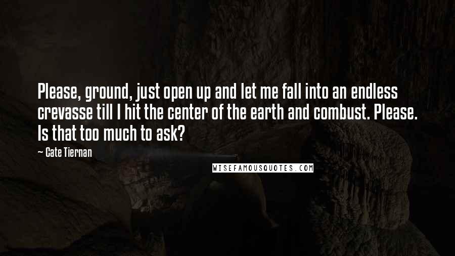 Cate Tiernan Quotes: Please, ground, just open up and let me fall into an endless crevasse till I hit the center of the earth and combust. Please. Is that too much to ask?