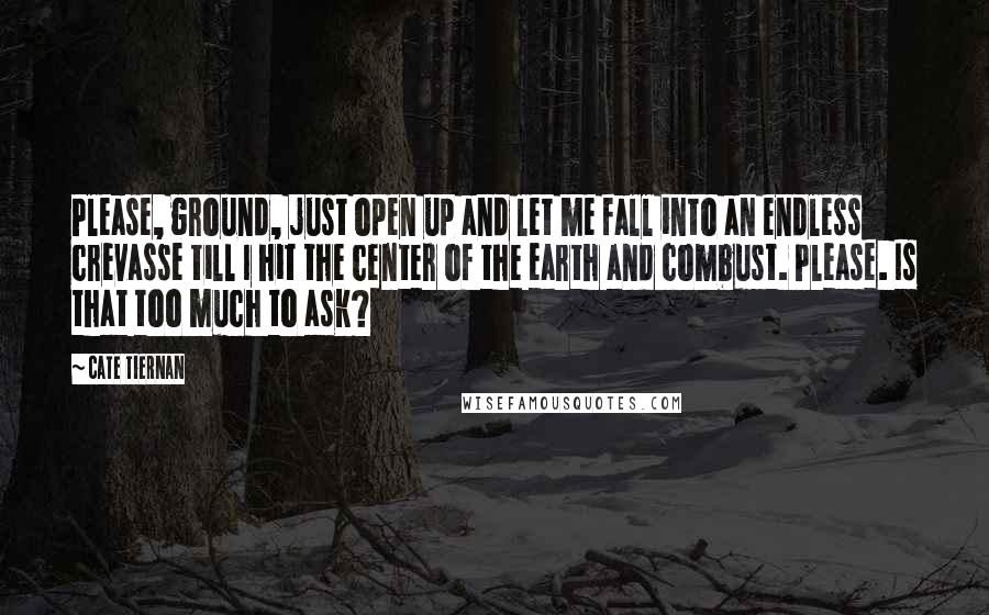 Cate Tiernan Quotes: Please, ground, just open up and let me fall into an endless crevasse till I hit the center of the earth and combust. Please. Is that too much to ask?