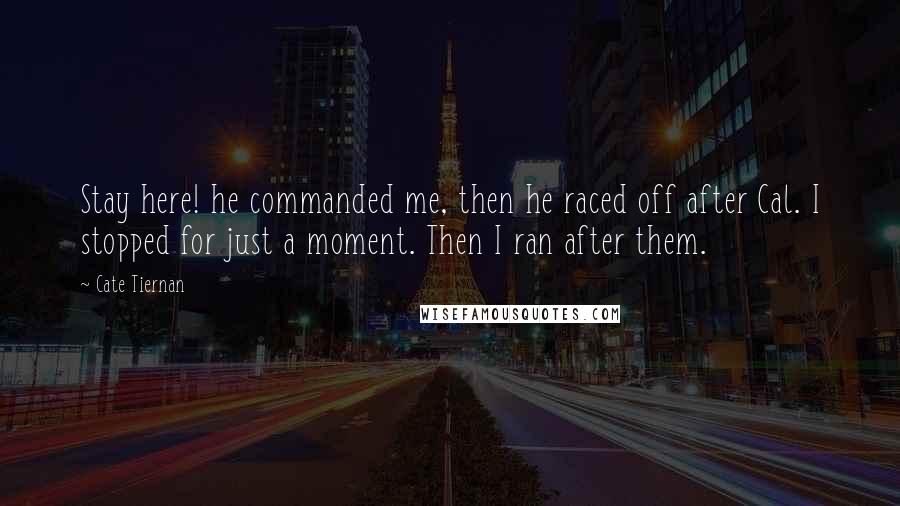 Cate Tiernan Quotes: Stay here! he commanded me, then he raced off after Cal. I stopped for just a moment. Then I ran after them.