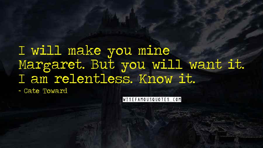 Cate Toward Quotes: I will make you mine Margaret. But you will want it. I am relentless. Know it.