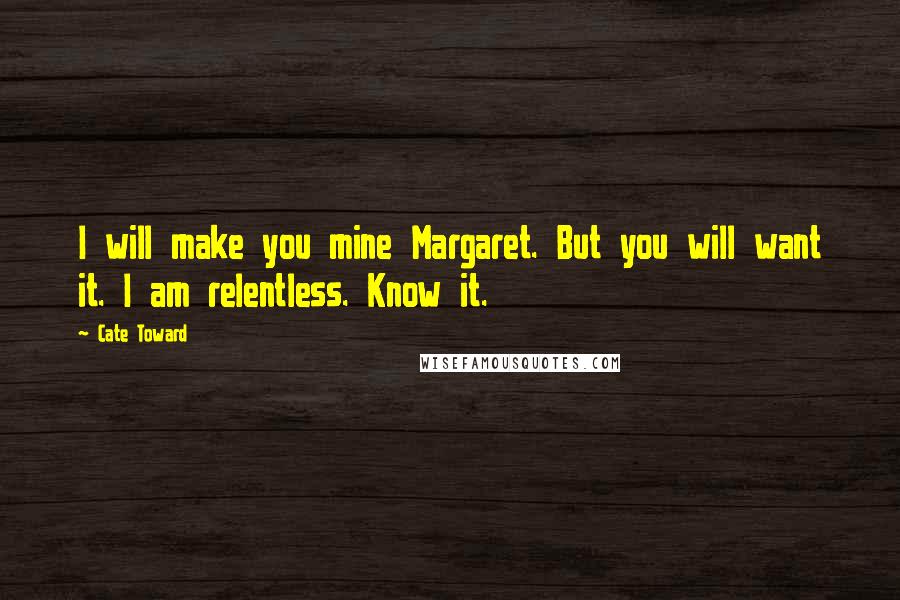 Cate Toward Quotes: I will make you mine Margaret. But you will want it. I am relentless. Know it.