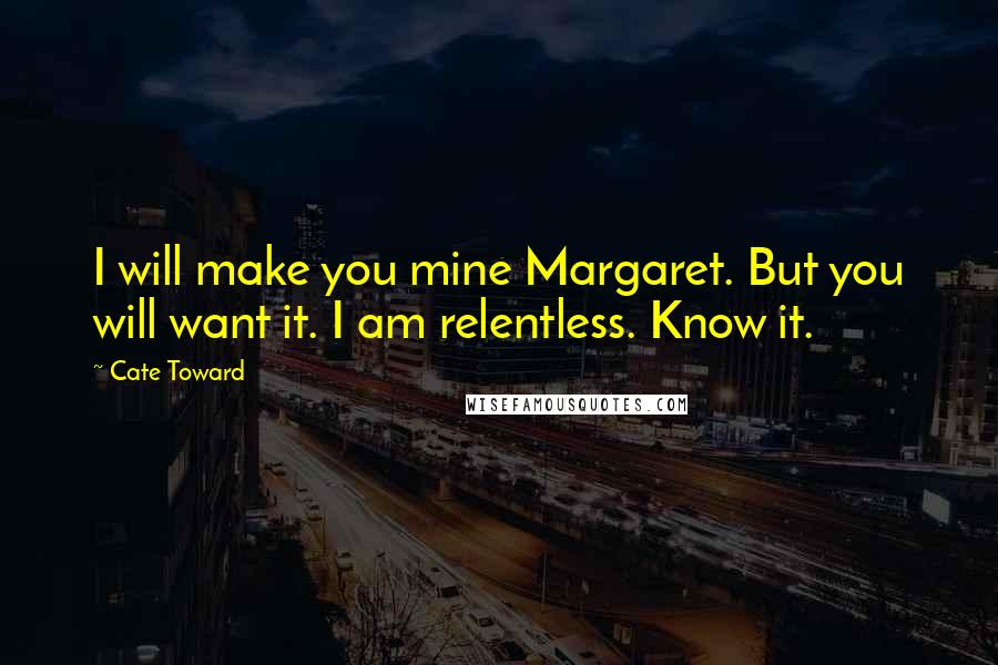 Cate Toward Quotes: I will make you mine Margaret. But you will want it. I am relentless. Know it.