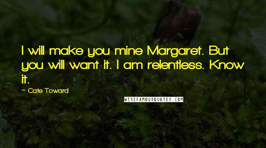 Cate Toward Quotes: I will make you mine Margaret. But you will want it. I am relentless. Know it.