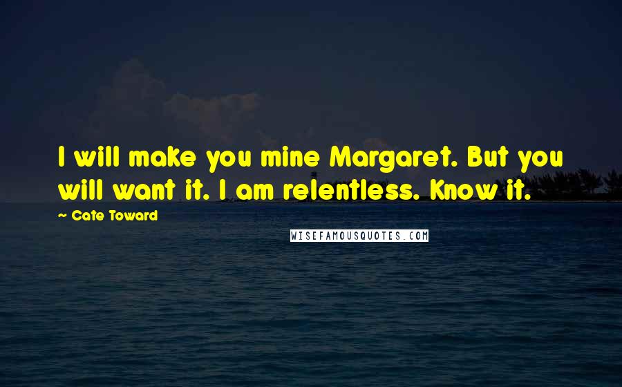 Cate Toward Quotes: I will make you mine Margaret. But you will want it. I am relentless. Know it.