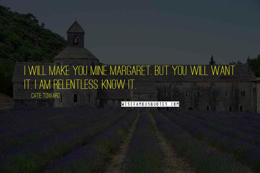 Cate Toward Quotes: I will make you mine Margaret. But you will want it. I am relentless. Know it.