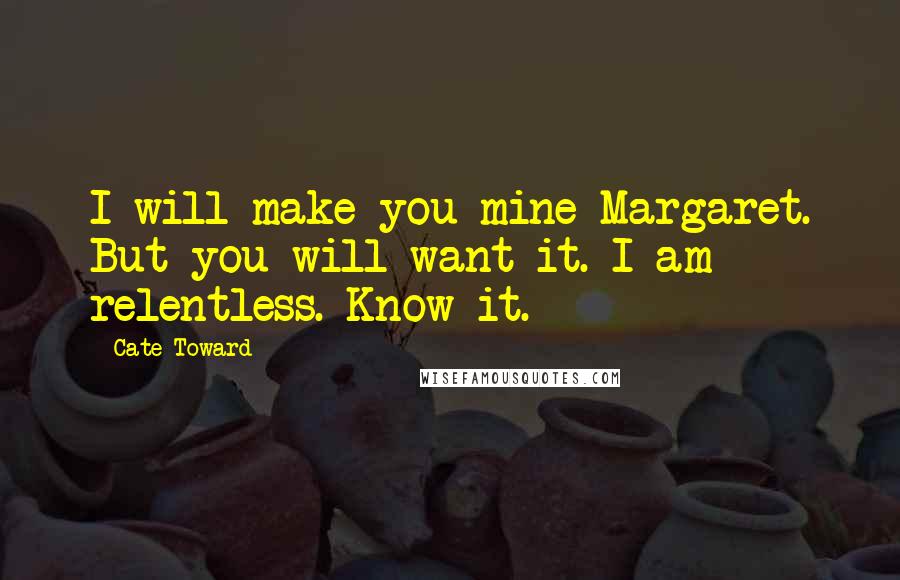 Cate Toward Quotes: I will make you mine Margaret. But you will want it. I am relentless. Know it.