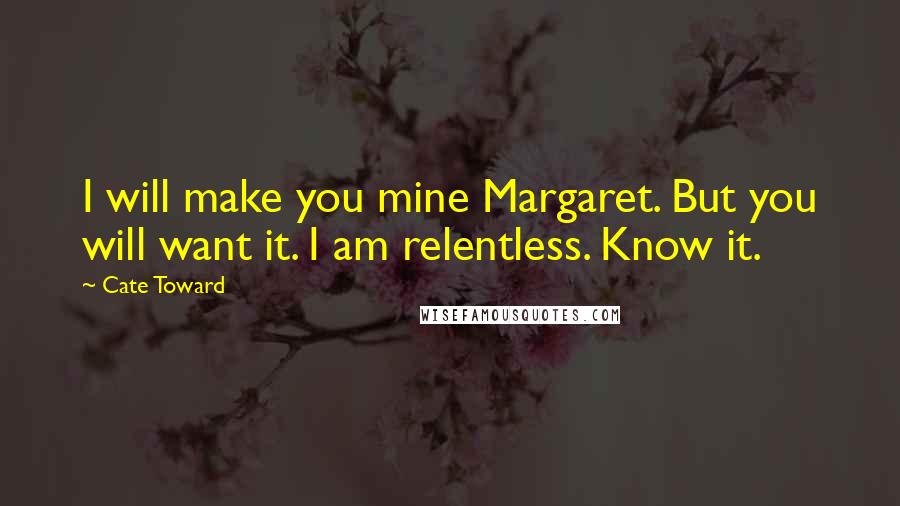 Cate Toward Quotes: I will make you mine Margaret. But you will want it. I am relentless. Know it.