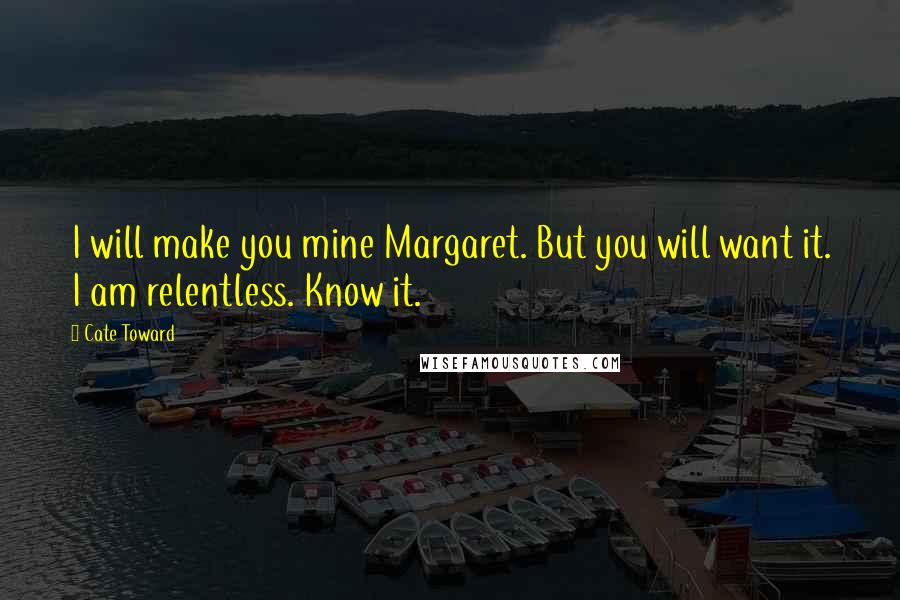 Cate Toward Quotes: I will make you mine Margaret. But you will want it. I am relentless. Know it.