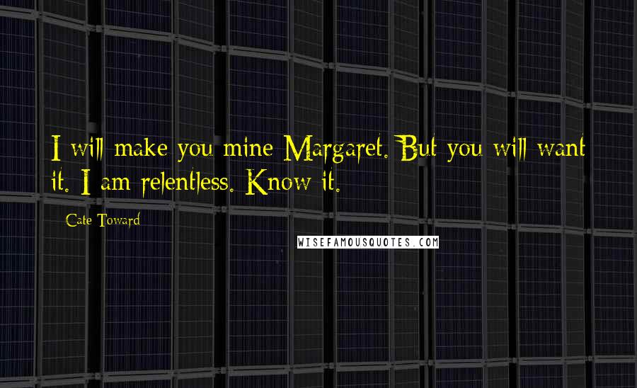 Cate Toward Quotes: I will make you mine Margaret. But you will want it. I am relentless. Know it.