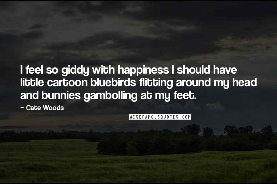 Cate Woods Quotes: I feel so giddy with happiness I should have little cartoon bluebirds flitting around my head and bunnies gambolling at my feet.