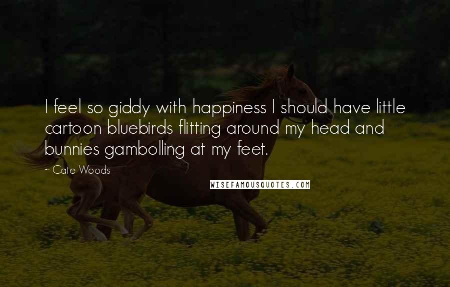 Cate Woods Quotes: I feel so giddy with happiness I should have little cartoon bluebirds flitting around my head and bunnies gambolling at my feet.