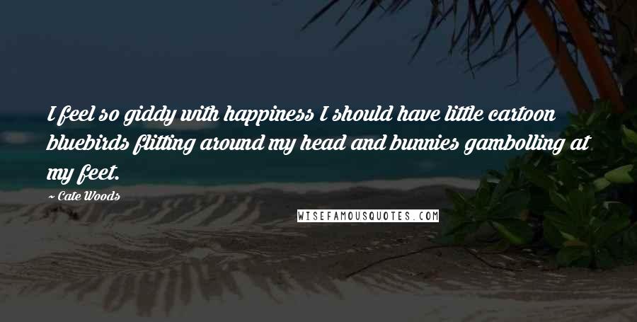 Cate Woods Quotes: I feel so giddy with happiness I should have little cartoon bluebirds flitting around my head and bunnies gambolling at my feet.