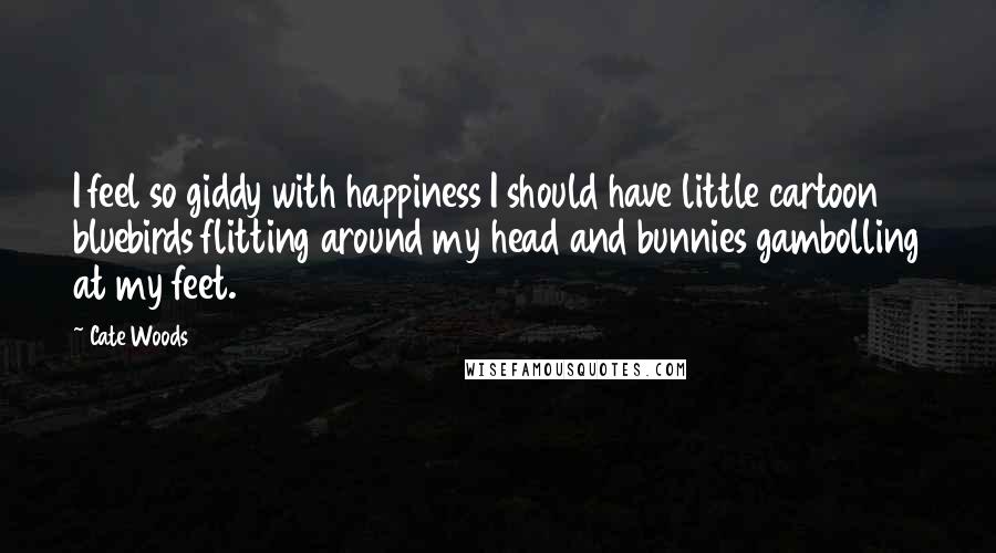 Cate Woods Quotes: I feel so giddy with happiness I should have little cartoon bluebirds flitting around my head and bunnies gambolling at my feet.