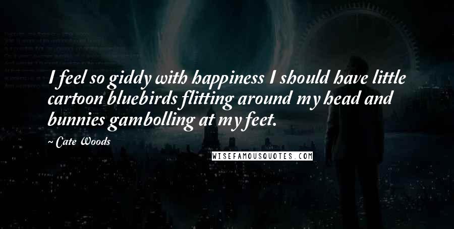 Cate Woods Quotes: I feel so giddy with happiness I should have little cartoon bluebirds flitting around my head and bunnies gambolling at my feet.