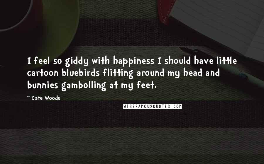 Cate Woods Quotes: I feel so giddy with happiness I should have little cartoon bluebirds flitting around my head and bunnies gambolling at my feet.