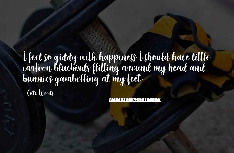 Cate Woods Quotes: I feel so giddy with happiness I should have little cartoon bluebirds flitting around my head and bunnies gambolling at my feet.