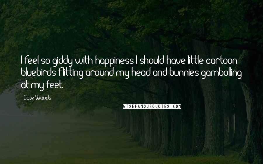 Cate Woods Quotes: I feel so giddy with happiness I should have little cartoon bluebirds flitting around my head and bunnies gambolling at my feet.