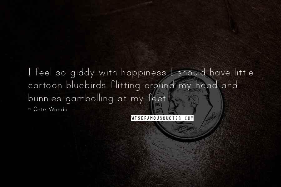 Cate Woods Quotes: I feel so giddy with happiness I should have little cartoon bluebirds flitting around my head and bunnies gambolling at my feet.