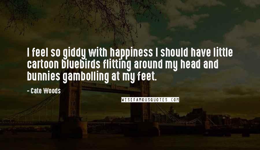 Cate Woods Quotes: I feel so giddy with happiness I should have little cartoon bluebirds flitting around my head and bunnies gambolling at my feet.