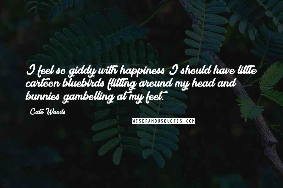 Cate Woods Quotes: I feel so giddy with happiness I should have little cartoon bluebirds flitting around my head and bunnies gambolling at my feet.