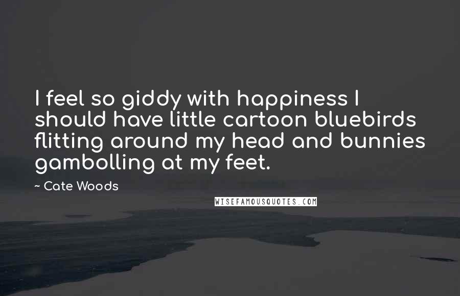 Cate Woods Quotes: I feel so giddy with happiness I should have little cartoon bluebirds flitting around my head and bunnies gambolling at my feet.