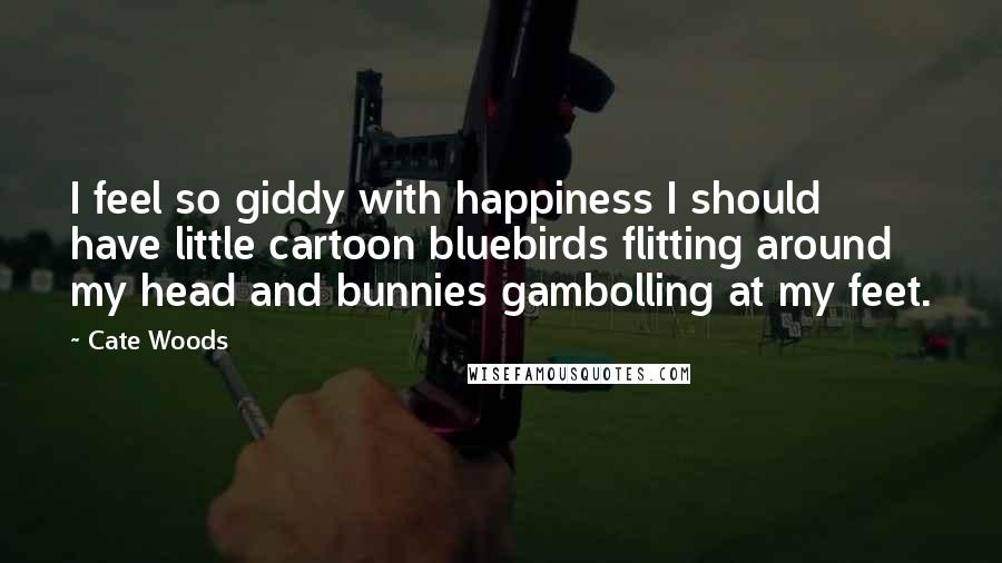 Cate Woods Quotes: I feel so giddy with happiness I should have little cartoon bluebirds flitting around my head and bunnies gambolling at my feet.