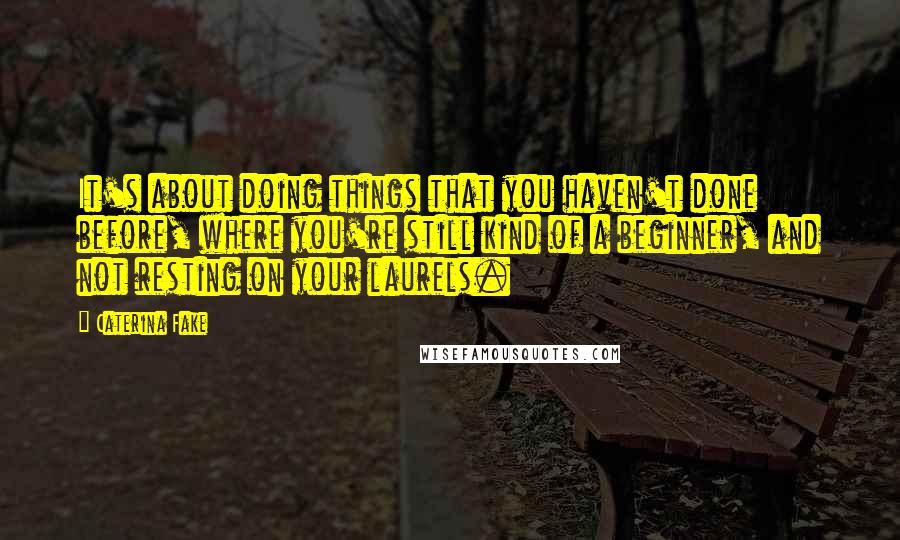 Caterina Fake Quotes: It's about doing things that you haven't done before, where you're still kind of a beginner, and not resting on your laurels.