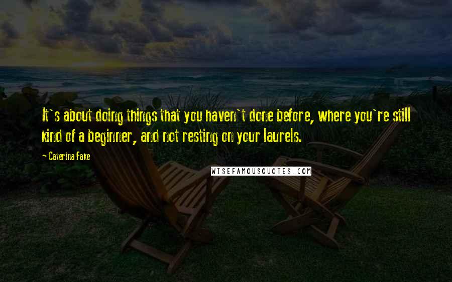 Caterina Fake Quotes: It's about doing things that you haven't done before, where you're still kind of a beginner, and not resting on your laurels.