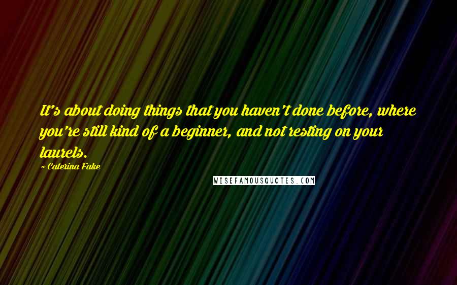 Caterina Fake Quotes: It's about doing things that you haven't done before, where you're still kind of a beginner, and not resting on your laurels.