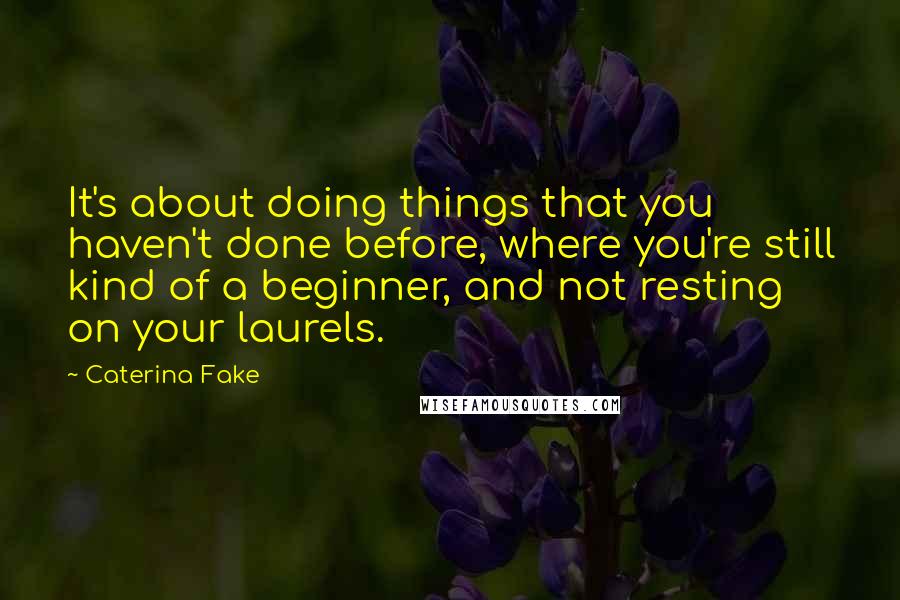 Caterina Fake Quotes: It's about doing things that you haven't done before, where you're still kind of a beginner, and not resting on your laurels.