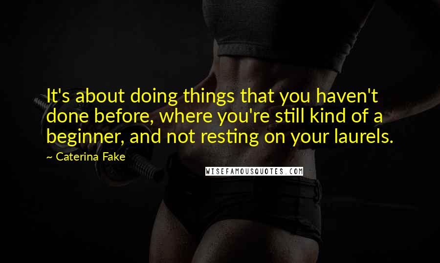 Caterina Fake Quotes: It's about doing things that you haven't done before, where you're still kind of a beginner, and not resting on your laurels.
