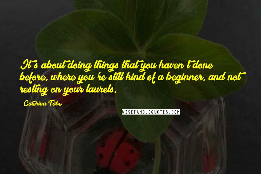 Caterina Fake Quotes: It's about doing things that you haven't done before, where you're still kind of a beginner, and not resting on your laurels.