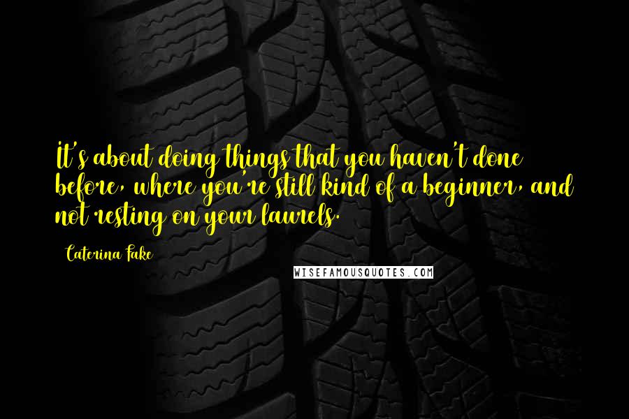 Caterina Fake Quotes: It's about doing things that you haven't done before, where you're still kind of a beginner, and not resting on your laurels.