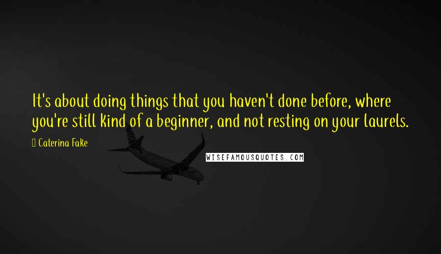 Caterina Fake Quotes: It's about doing things that you haven't done before, where you're still kind of a beginner, and not resting on your laurels.
