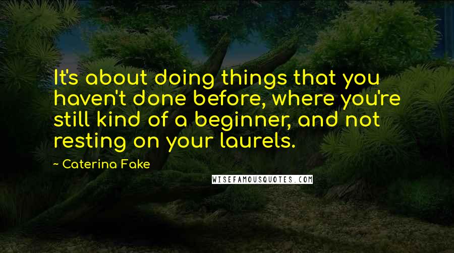 Caterina Fake Quotes: It's about doing things that you haven't done before, where you're still kind of a beginner, and not resting on your laurels.