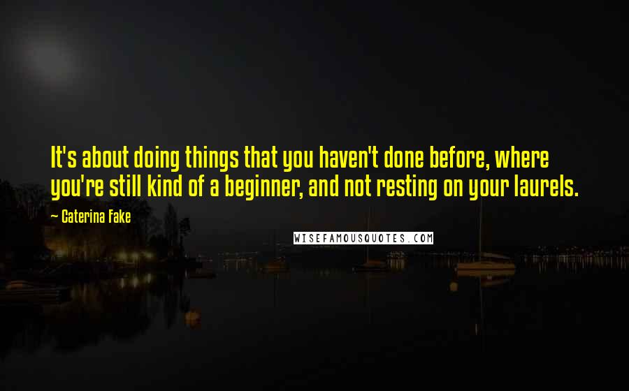 Caterina Fake Quotes: It's about doing things that you haven't done before, where you're still kind of a beginner, and not resting on your laurels.