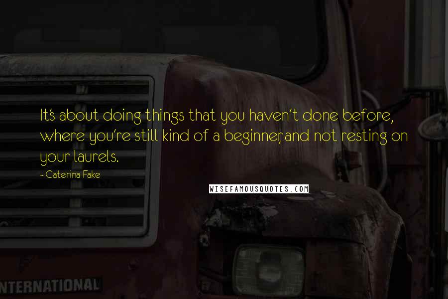 Caterina Fake Quotes: It's about doing things that you haven't done before, where you're still kind of a beginner, and not resting on your laurels.