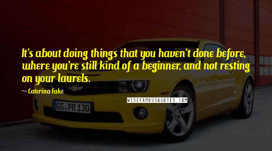 Caterina Fake Quotes: It's about doing things that you haven't done before, where you're still kind of a beginner, and not resting on your laurels.