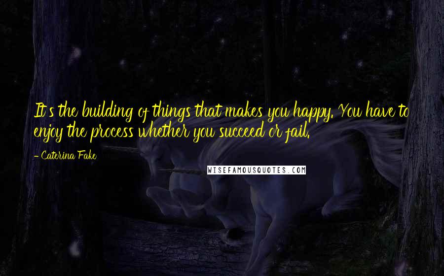 Caterina Fake Quotes: It's the building of things that makes you happy. You have to enjoy the process whether you succeed or fail.