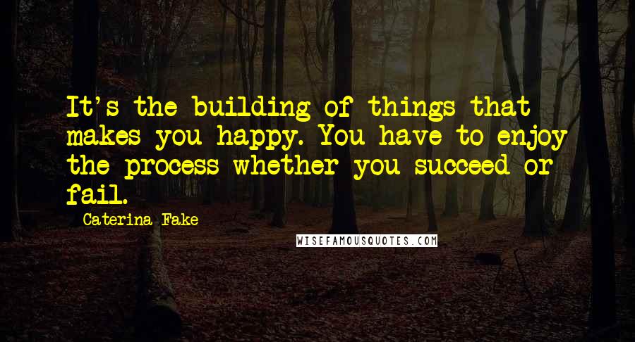 Caterina Fake Quotes: It's the building of things that makes you happy. You have to enjoy the process whether you succeed or fail.