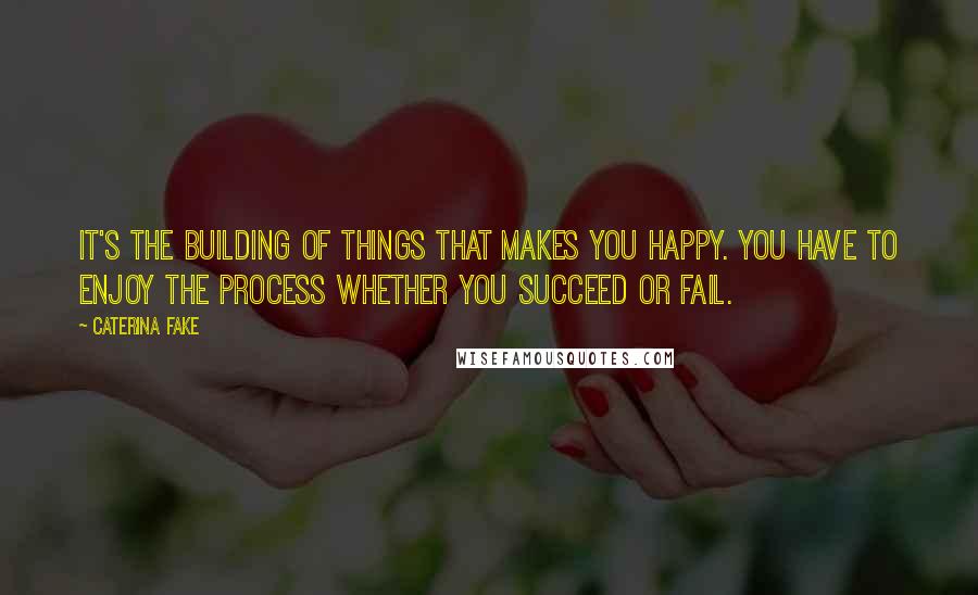 Caterina Fake Quotes: It's the building of things that makes you happy. You have to enjoy the process whether you succeed or fail.