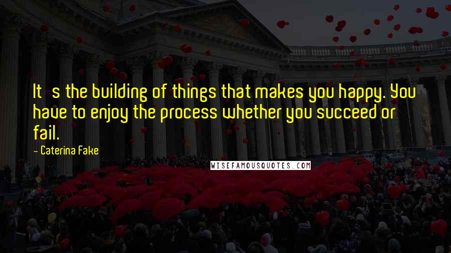 Caterina Fake Quotes: It's the building of things that makes you happy. You have to enjoy the process whether you succeed or fail.