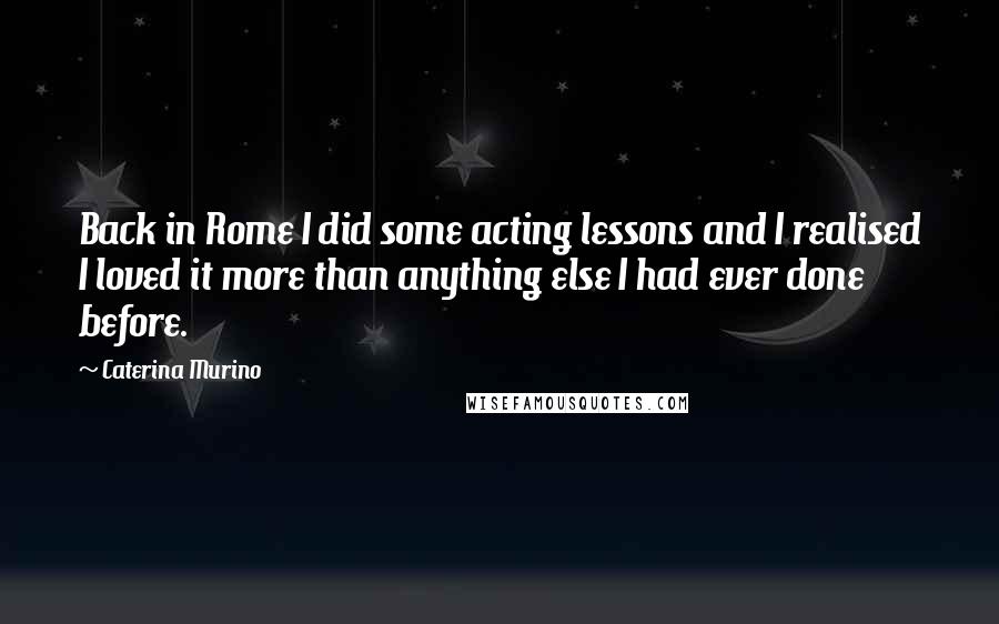 Caterina Murino Quotes: Back in Rome I did some acting lessons and I realised I loved it more than anything else I had ever done before.